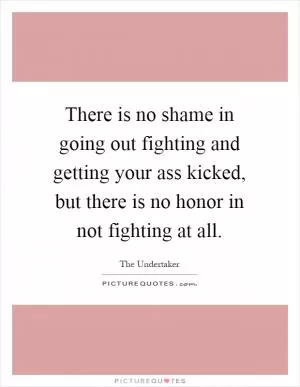 There is no shame in going out fighting and getting your ass kicked, but there is no honor in not fighting at all Picture Quote #1