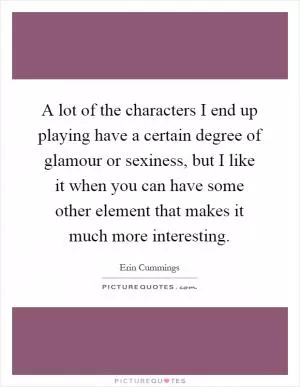 A lot of the characters I end up playing have a certain degree of glamour or sexiness, but I like it when you can have some other element that makes it much more interesting Picture Quote #1