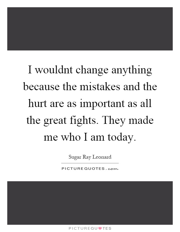 I wouldnt change anything because the mistakes and the hurt are as important as all the great fights. They made me who I am today Picture Quote #1