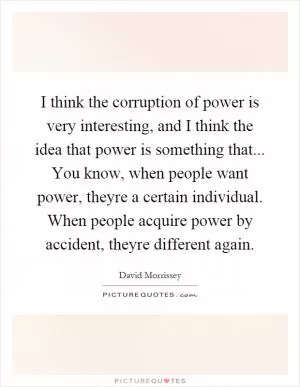 I think the corruption of power is very interesting, and I think the idea that power is something that... You know, when people want power, theyre a certain individual. When people acquire power by accident, theyre different again Picture Quote #1