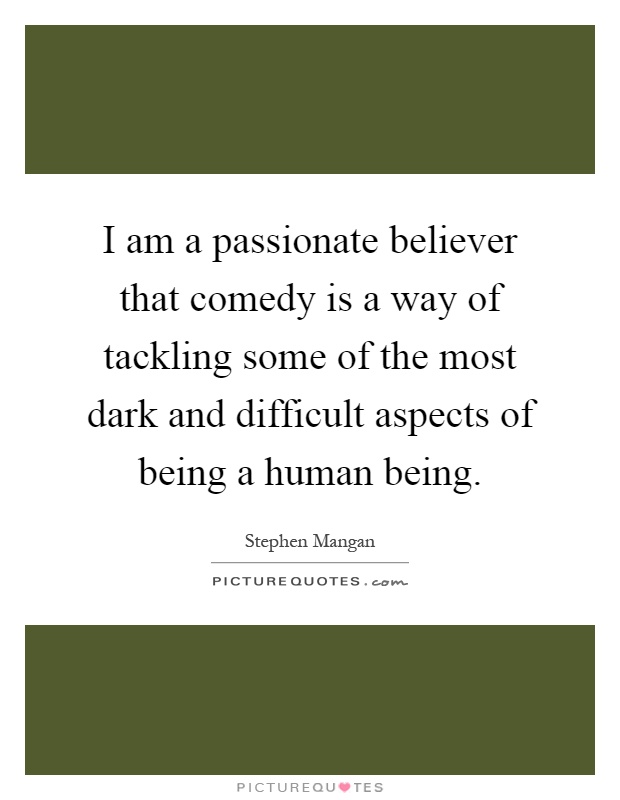 I am a passionate believer that comedy is a way of tackling some of the most dark and difficult aspects of being a human being Picture Quote #1