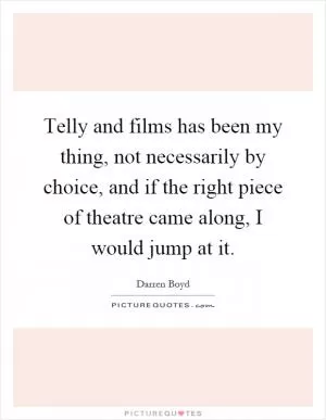 Telly and films has been my thing, not necessarily by choice, and if the right piece of theatre came along, I would jump at it Picture Quote #1