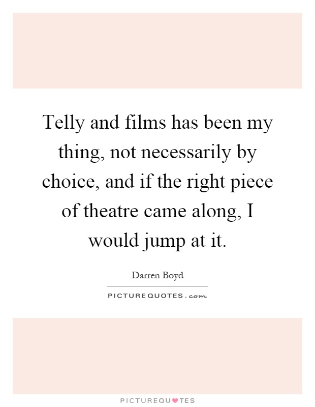 Telly and films has been my thing, not necessarily by choice, and if the right piece of theatre came along, I would jump at it Picture Quote #1