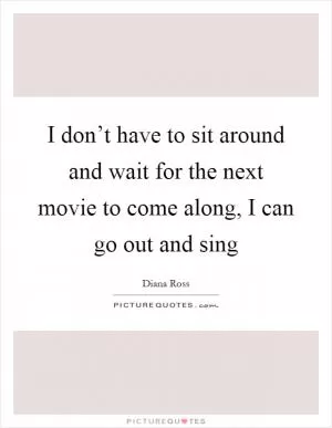 I don’t have to sit around and wait for the next movie to come along, I can go out and sing Picture Quote #1