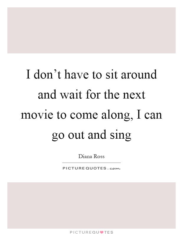 I don't have to sit around and wait for the next movie to come along, I can go out and sing Picture Quote #1