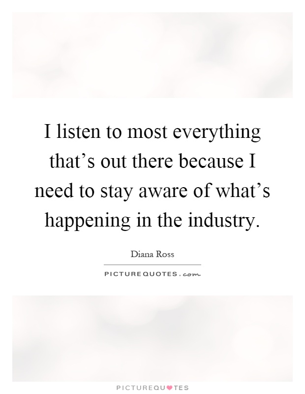 I listen to most everything that's out there because I need to stay aware of what's happening in the industry Picture Quote #1