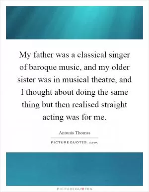My father was a classical singer of baroque music, and my older sister was in musical theatre, and I thought about doing the same thing but then realised straight acting was for me Picture Quote #1