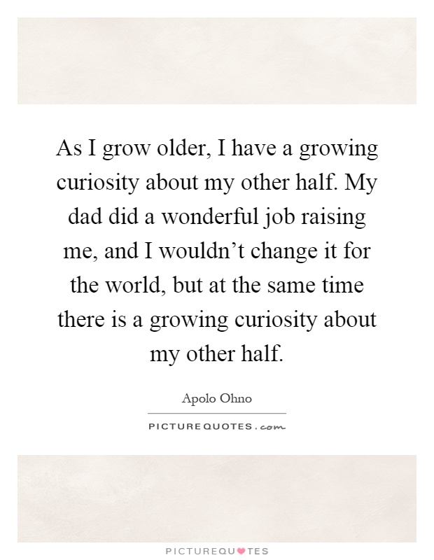 As I grow older, I have a growing curiosity about my other half. My dad did a wonderful job raising me, and I wouldn't change it for the world, but at the same time there is a growing curiosity about my other half Picture Quote #1