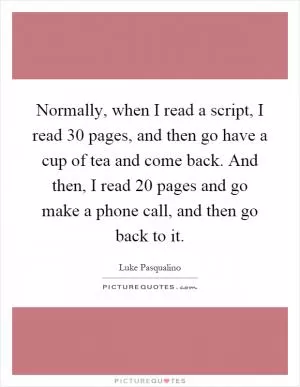 Normally, when I read a script, I read 30 pages, and then go have a cup of tea and come back. And then, I read 20 pages and go make a phone call, and then go back to it Picture Quote #1