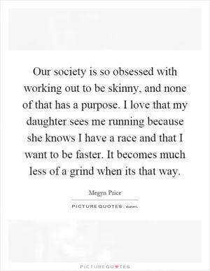 Our society is so obsessed with working out to be skinny, and none of that has a purpose. I love that my daughter sees me running because she knows I have a race and that I want to be faster. It becomes much less of a grind when its that way Picture Quote #1