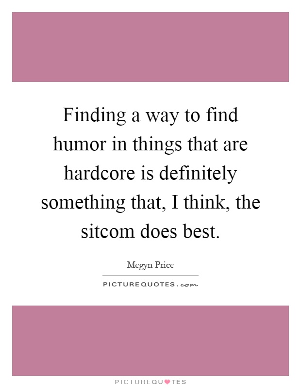 Finding a way to find humor in things that are hardcore is definitely something that, I think, the sitcom does best Picture Quote #1
