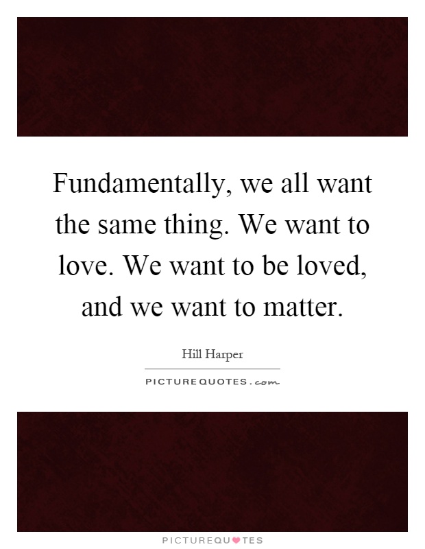 Fundamentally, we all want the same thing. We want to love. We want to be loved, and we want to matter Picture Quote #1