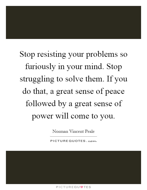 Stop resisting your problems so furiously in your mind. Stop struggling to solve them. If you do that, a great sense of peace followed by a great sense of power will come to you Picture Quote #1