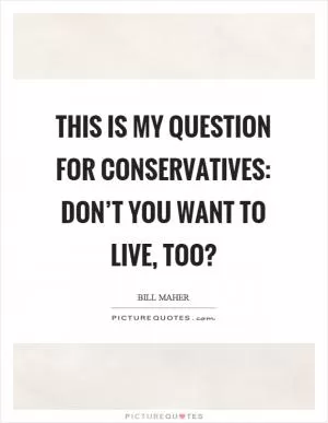 This is my question for conservatives: don’t you want to live, too? Picture Quote #1
