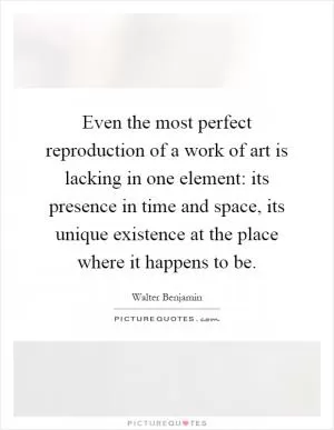 Even the most perfect reproduction of a work of art is lacking in one element: its presence in time and space, its unique existence at the place where it happens to be Picture Quote #1