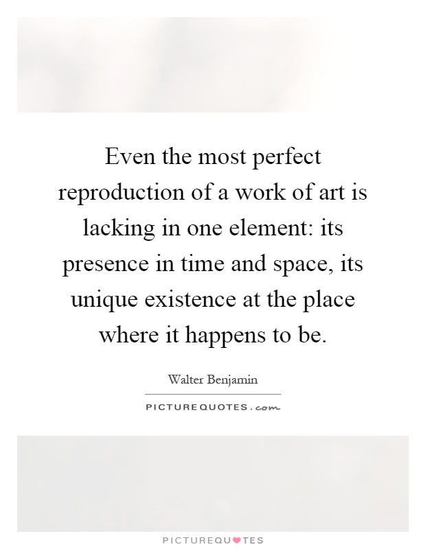 Even the most perfect reproduction of a work of art is lacking in one element: its presence in time and space, its unique existence at the place where it happens to be Picture Quote #1