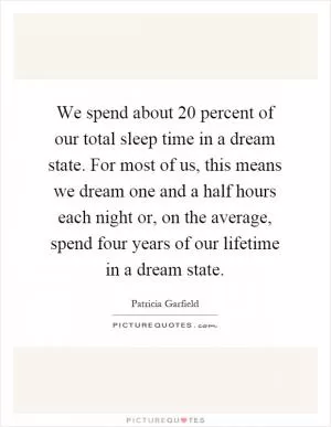 We spend about 20 percent of our total sleep time in a dream state. For most of us, this means we dream one and a half hours each night or, on the average, spend four years of our lifetime in a dream state Picture Quote #1