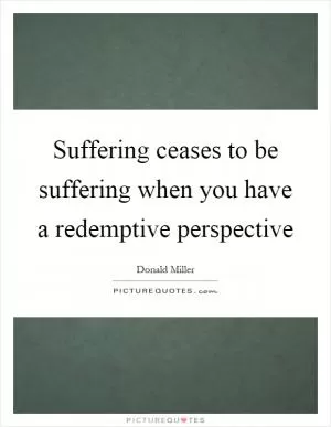Suffering ceases to be suffering when you have a redemptive perspective Picture Quote #1