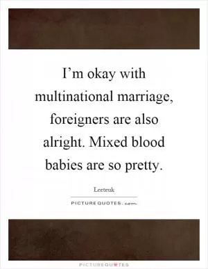 I’m okay with multinational marriage, foreigners are also alright. Mixed blood babies are so pretty Picture Quote #1