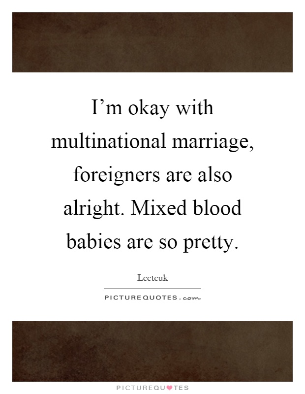I'm okay with multinational marriage, foreigners are also alright. Mixed blood babies are so pretty Picture Quote #1
