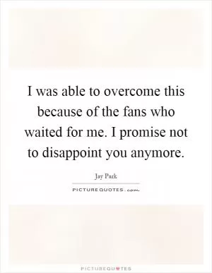 I was able to overcome this because of the fans who waited for me. I promise not to disappoint you anymore Picture Quote #1