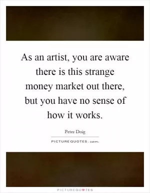 As an artist, you are aware there is this strange money market out there, but you have no sense of how it works Picture Quote #1