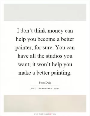 I don’t think money can help you become a better painter, for sure. You can have all the studios you want; it won’t help you make a better painting Picture Quote #1