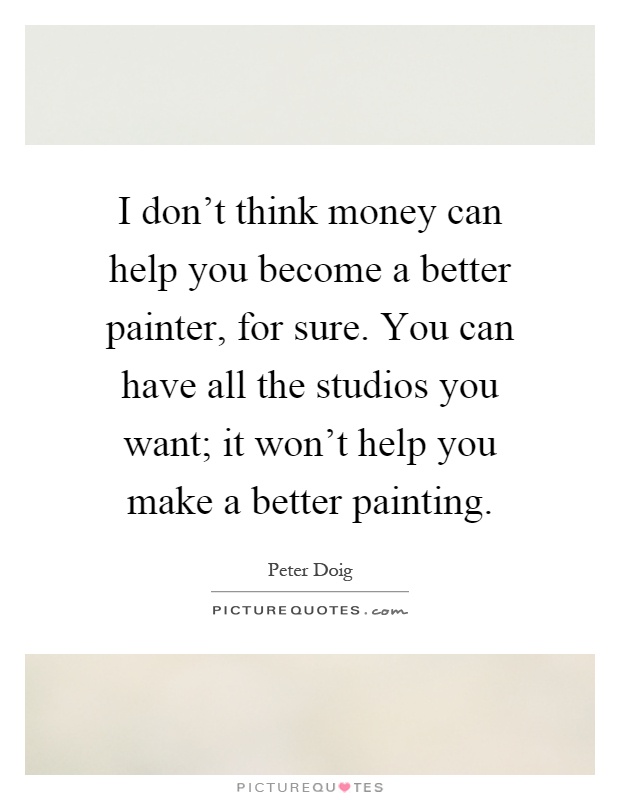 I don't think money can help you become a better painter, for sure. You can have all the studios you want; it won't help you make a better painting Picture Quote #1