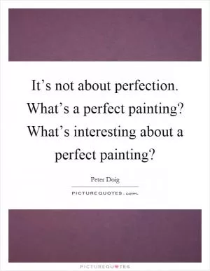 It’s not about perfection. What’s a perfect painting? What’s interesting about a perfect painting? Picture Quote #1
