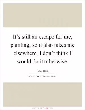 It’s still an escape for me, painting, so it also takes me elsewhere. I don’t think I would do it otherwise Picture Quote #1