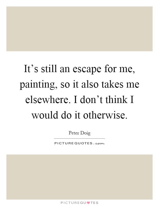 It's still an escape for me, painting, so it also takes me elsewhere. I don't think I would do it otherwise Picture Quote #1