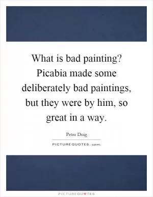 What is bad painting? Picabia made some deliberately bad paintings, but they were by him, so great in a way Picture Quote #1