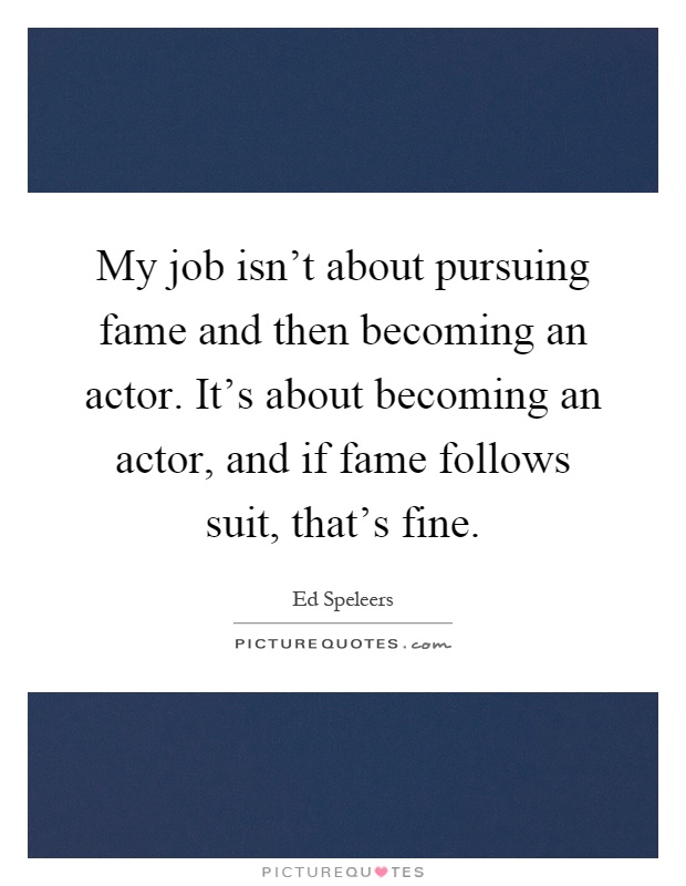 My job isn't about pursuing fame and then becoming an actor. It's about becoming an actor, and if fame follows suit, that's fine Picture Quote #1