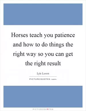 Horses teach you patience and how to do things the right way so you can get the right result Picture Quote #1