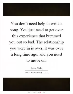 You don’t need help to write a song. You just need to get over this experience that bummed you out so bad. The relationship you were in is over, it was over a long time ago, and you need to move on Picture Quote #1