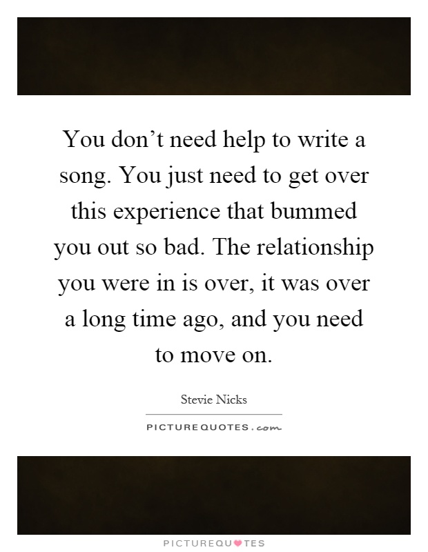 You don't need help to write a song. You just need to get over this experience that bummed you out so bad. The relationship you were in is over, it was over a long time ago, and you need to move on Picture Quote #1