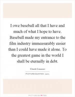 I owe baseball all that I have and much of what I hope to have. Baseball made my entrance to the film industry immeasurably easier than I could have made it alone. To the greatest game in the world I shall be eternally in debt Picture Quote #1