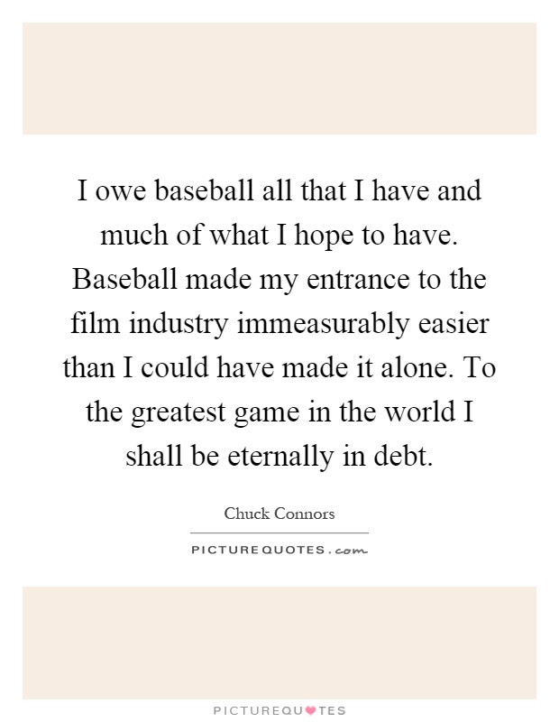 I owe baseball all that I have and much of what I hope to have. Baseball made my entrance to the film industry immeasurably easier than I could have made it alone. To the greatest game in the world I shall be eternally in debt Picture Quote #1