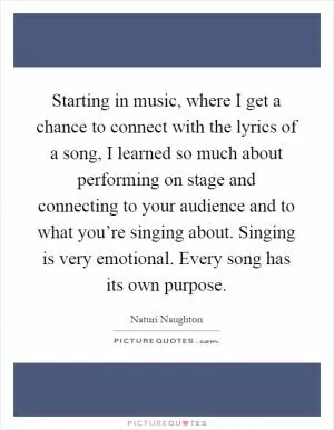 Starting in music, where I get a chance to connect with the lyrics of a song, I learned so much about performing on stage and connecting to your audience and to what you’re singing about. Singing is very emotional. Every song has its own purpose Picture Quote #1