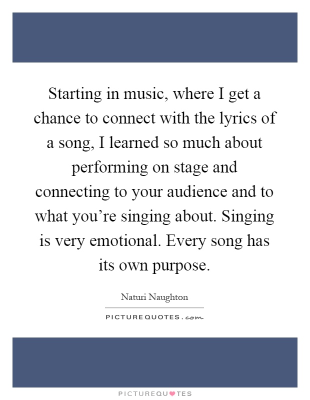 Starting in music, where I get a chance to connect with the lyrics of a song, I learned so much about performing on stage and connecting to your audience and to what you're singing about. Singing is very emotional. Every song has its own purpose Picture Quote #1