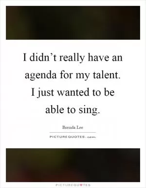 I didn’t really have an agenda for my talent. I just wanted to be able to sing Picture Quote #1