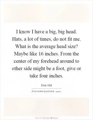 I know I have a big, big head. Hats, a lot of times, do not fit me. What is the average head size? Maybe like 16 inches. From the center of my forehead around to other side might be a foot, give or take four inches Picture Quote #1