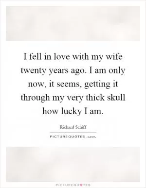 I fell in love with my wife twenty years ago. I am only now, it seems, getting it through my very thick skull how lucky I am Picture Quote #1