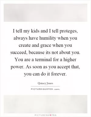 I tell my kids and I tell proteges, always have humility when you create and grace when you succeed, because its not about you. You are a terminal for a higher power. As soon as you accept that, you can do it forever Picture Quote #1