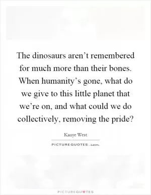 The dinosaurs aren’t remembered for much more than their bones. When humanity’s gone, what do we give to this little planet that we’re on, and what could we do collectively, removing the pride? Picture Quote #1