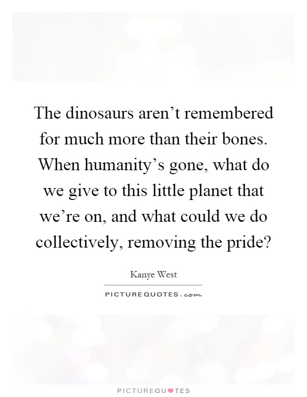 The dinosaurs aren't remembered for much more than their bones. When humanity's gone, what do we give to this little planet that we're on, and what could we do collectively, removing the pride? Picture Quote #1