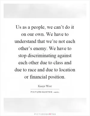 Us as a people, we can’t do it on our own. We have to understand that we’re not each other’s enemy. We have to stop discriminating against each other due to class and due to race and due to location or financial position Picture Quote #1