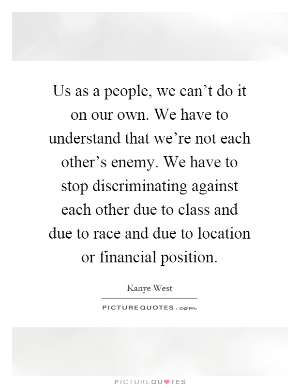 Us as a people, we can't do it on our own. We have to understand that we're not each other's enemy. We have to stop discriminating against each other due to class and due to race and due to location or financial position Picture Quote #1