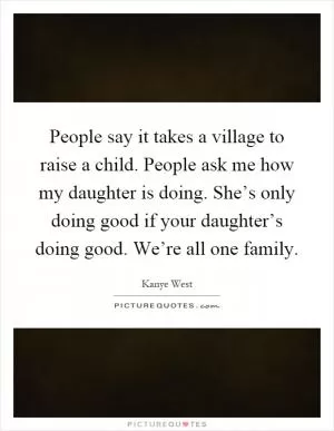 People say it takes a village to raise a child. People ask me how my daughter is doing. She’s only doing good if your daughter’s doing good. We’re all one family Picture Quote #1