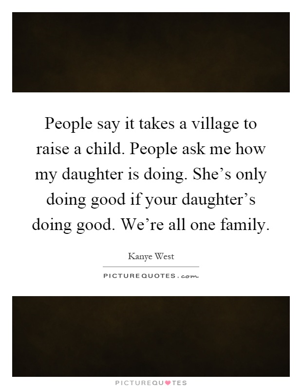 People say it takes a village to raise a child. People ask me how my daughter is doing. She's only doing good if your daughter's doing good. We're all one family Picture Quote #1